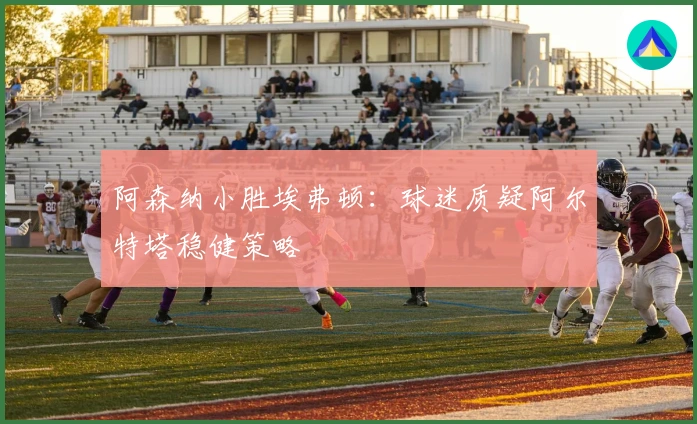 阿森纳小胜埃弗顿：球迷质疑阿尔特塔稳健策略