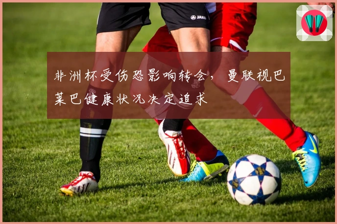 非洲杯受伤恐影响转会，曼联视巴莱巴健康状况决定追求