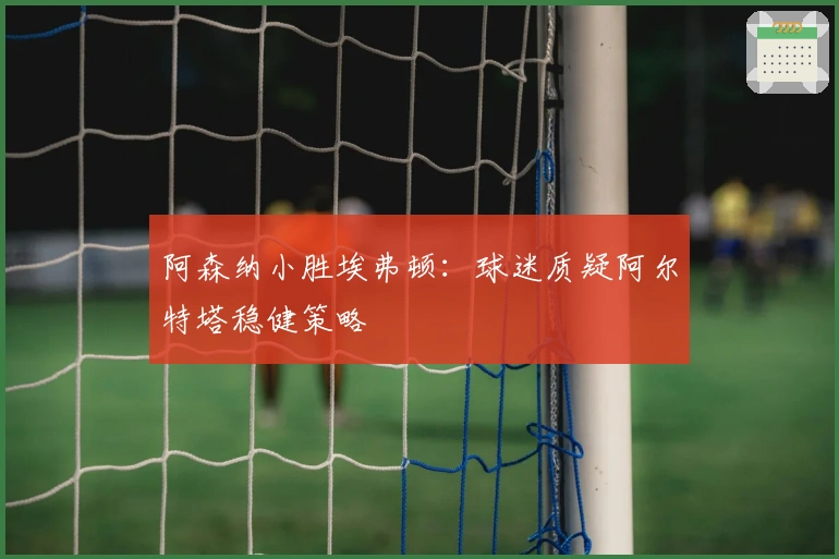 阿森纳小胜埃弗顿：球迷质疑阿尔特塔稳健策略