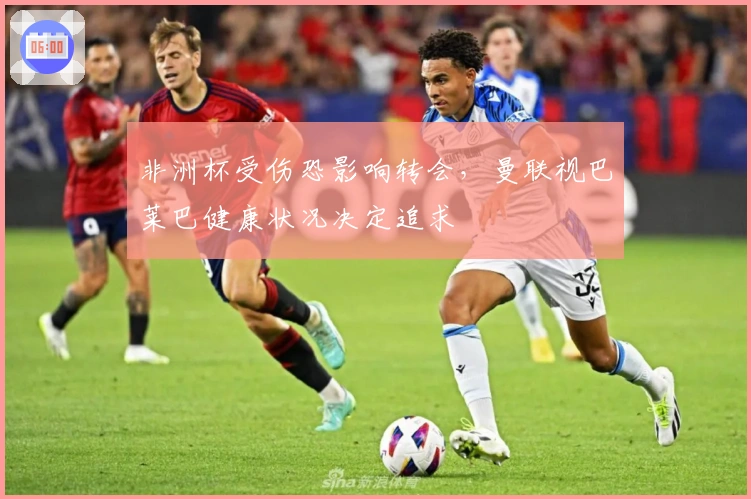 非洲杯受伤恐影响转会，曼联视巴莱巴健康状况决定追求