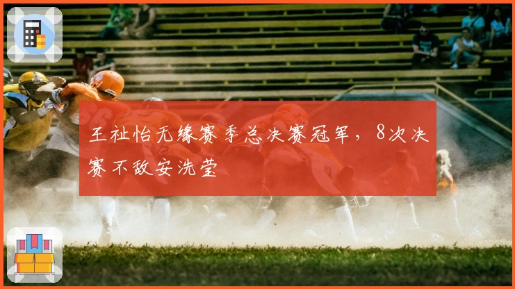 王祉怡无缘赛季总决赛冠军，8次决赛不敌安洗莹