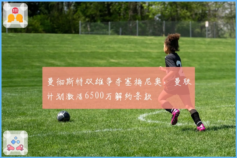 曼彻斯特双雄争夺塞梅尼奥，曼联计划激活6500万解约条款