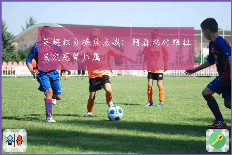英超积分榜焦点战：阿森纳对维拉或定冠军归属